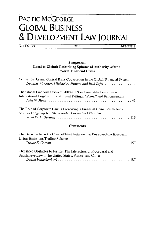 handle is hein.journals/tranl23 and id is 1 raw text is: PACIFIC McGEORGE
GLOBAL BUSINESS
& DEVELOPMENT LAW JOURNAL
VOLUME 23      2010        NUMBER I

Symposium
Local to Global: Rethinking Spheres of Authority After a
World Financial Crisis
Central Banks and Central Bank Cooperation in the Global Financial System
Douglas W Arner, Michael A. Panton, and Paul Lejot ................1
The Global Financial Crisis of 2008-2009 in Context-Reflections on
International Legal and Institutional Failings, Fixes, and Fundamentals
John W Head      .......................................... 43
The Role of Corporate Law in Preventing a Financial Crisis: Reflections
on In re Citigroup Inc. Shareholder Derivative Litigation
Franklin A. Gevurtz .....................................  113
Comments
The Decision from the Court of First Instance that Destroyed the European
Union Emissions Trading Scheme
Trevor E. Carson   ....................................... 157
Threshold Obstacles to Justice: The Interaction of Procedural and
Substantive Law in the United States, France, and China
Daniel Vandekoolwyk ....  ................................ 187


