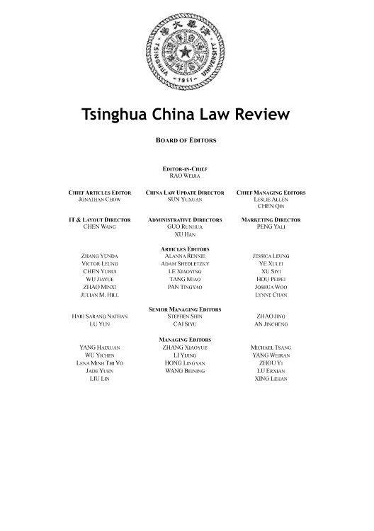 handle is hein.journals/tsinghua6 and id is 1 raw text is: Tsinghua China Law Review
BOARD OF EDITORS
EDITOR-IN-CHIEF
RAO WEIJIA

CHIEF ARTICLES EDITOR
JONATHAN CHOW
IT & LAYOUT DIRECTOR
CHEN WANG
ZHANG YUNDA
VICTOR LEUNG
CHEN YURUI
WU JIAYUE
ZHAO MINXI
JULIAN M. HILL
HARI SARANG NATHAN
LU YUN

YANG HAIXUAN
WU YICHEN
LENAMINHTHIVO
JADE YUEN
LIU LIN

CHINA LAW UPDATE DIRECTOR
SUN YUXUAN
ADMINISTRATIVE DIRECTORS
GUO RUNHUA
XU HAN
ARTICLES EDITORS
ALANNA RENNIE
ADAM SHEDLETZKY
LE XIAOYING
TANG MIAO
PAN TINGYAO
SENIOR MANAGING EDITORS
STEPHEN SHIN
CAl SiYu

MANAGING EDITORS
ZHANG XIAOYUE
LI YUING
HONG LINGYAN
WANG BEINING

CHIEF MANAGING EDITORS
LESLIE ALLEN
CHEN QIN
MARKETING DIRECTOR
PENG YALI

JESSICA LEUNG
YE XULET
XU SIYI
HOU PEIPET
JOSHUA Woo
LYNNE CHAN
ZHAO JNG
AN JINCHENG
MICHAEL TSANG
YANG WEIRAN
ZHOUYI
LU ERXAN
XING LEHAN


