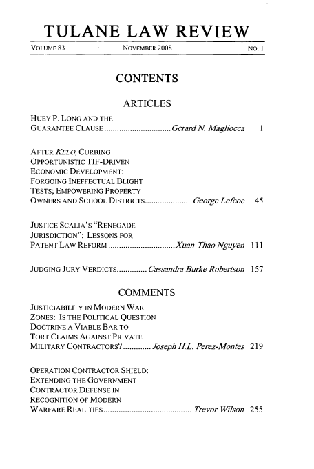 handle is hein.journals/tulr83 and id is 1 raw text is: TULANE LAW REVIEW
VOLUME 83           NOVEMBER 2008               NO. 1
CONTENTS
ARTICLES
HUEY P. LONG AND THE
GUARANTEE CLAUSE ............................... Gerard N. Magliocca
AFTER KELO, CURBING
OPPORTUNISTIC TIF-DRIVEN
ECONOMIC DEVELOPMENT:
FORGOING INEFFECTUAL BLIGHT
TESTS; EMPOWERING PROPERTY
OWNERS AND SCHOOL DISTRICTS ...................... George Lefcoe  45
JUSTICE SCALIA'S RENEGADE
JURISDICTION: LESSONS FOR
PATENT LAW REFORM ............................... Xuan-Thao Nguyen 111
JUDGING JURY VERDICTS .............. Cassandra Burke Robertson 157
COMMENTS
JUSTICIABILITY IN MODERN WAR
ZONES: IS THE POLITICAL QUESTION
DOCTRINE A VIABLE BAR TO
TORT CLAIMS AGAINST PRIVATE
MILITARY CONTRACTORS'? ............. Joseph H.L. Perez-Montes 219
OPERATION CONTRACTOR SHIELD:
EXTENDING THE GOVERNMENT
CONTRACTOR DEFENSE IN
RECOGNITION OF MODERN
WARFARE REALITIES ......................................... Trevor Wilson  255


