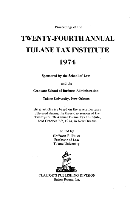 handle is hein.journals/tutain24 and id is 1 raw text is: Proceedings of the

TWENTY-FOURTH ANNUAL
TULANE TAX INSTITUTE
1974
Sponsored by the School of Law
and the
Graduate School of Business Administration

Tulane University, New Orleans
These articles are based on the several lectures
delivered during the three-day session of the
Twenty-fourth Annual Tulane Tax Insititute,
held October 7-9, 1974, in New Orleans.
Edited by
Hoffman F. Fuller
Professor of Law
Tulane University

CLAITOR'S PUBLISHING DIVISION
Baton Rouge, La.


