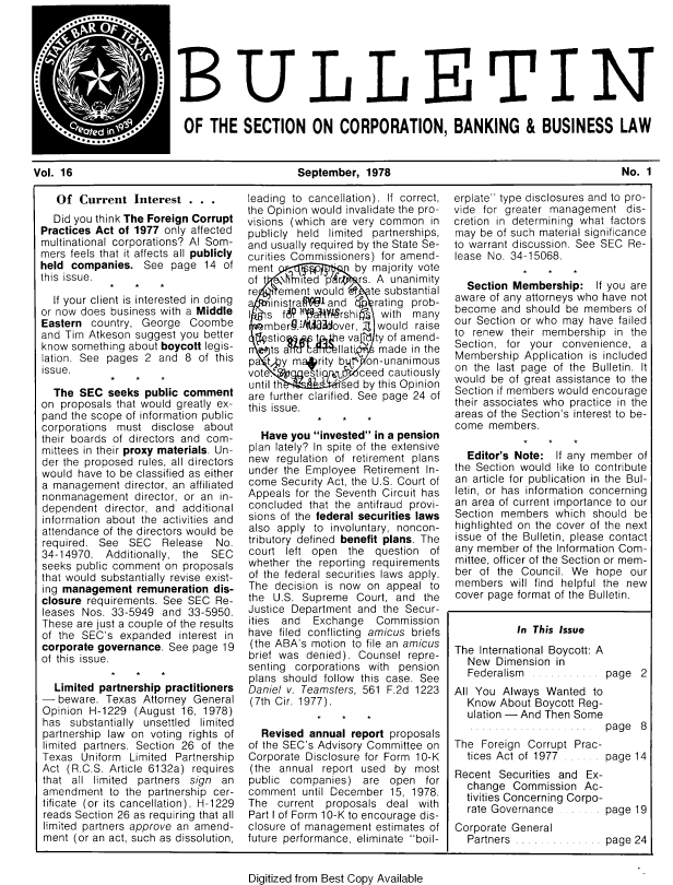 handle is hein.journals/txjbus16 and id is 1 raw text is: 







                        OF.THELLEI~TIN
                          OF   THE   SECTION ON CORPORATION, BANKING & BUSINESS LAW


Vol. 16                                       September,  1978                                         No. 1


   Of  Current  Interest  . . .
   Did you think The Foreign Corrupt
Practices Act of 1977 only affected
multinational corporations? Al Som-
mers feels that it affects all publicly
held companies.   See  page  14 of
this issue.

  If your client is interested in doing
or now does business with a Middle
Eastern  country, George  Coombe
and Tim Atkeson  suggest you better
know something about boycott legis-
lation. See pages 2  and 8  of this
issue.

  The  SEC  seeks public comment
on  proposals that would greatly ex-
pand the scope of information public
corporations must  disclose  about
their boards of directors and com-
mittees in their proxy materials. Un-
der the proposed rules, all directors
would  have to be classified as either
a management   director, an affiliated
nonmanagement   director, or an in-
dependent  director, and additional
information about the activities and
attendance of the directors would be
required. See  SEC   Release   No.
34-14970.  Additionally, the  SEC
seeks public comment  on proposals
that would substantially revise exist-
ing management   remuneration dis-
closure requirements. See SEC  Re-
leases Nos. 33-5949  and  33-5950.
These are just a couple of the results
of the SEC's  expanded  interest in
corporate governance. See  page 19
of this issue.

  Limited partnership practitioners
-  beware. Texas  Attorney General
Opinion  H-1229 (August  16, 1978)
has  substantially unsettled limited
partnership law on voting rights of
limited partners. Section 26 of the
Texas  Uniform  Limited Partnership
Act  (R.C.S. Article 6132a) requires
that all limited partners sign  an
amendment   to the partnership cer-
tificate (or its cancellation). H-1229
reads Section 26 as requiring that all
limited partners approve an amend-
ment  (or an act, such as dissolution,


leading to cancellation). If correct,
the Opinion would invalidate the pro-
visions (which are very common  in
publicly held limited partnerships,
and usually required by the State Se-
curities Commissioners) for amend-
ment        p      by majority vote
of t esNhited pr   rs. A unanimity
re   ement  would Wd  te substantial
    inistrafW1and     rating prob-
I  s  fy 8   W  rshi   with  many
   mberg.t adover, E  would raise
   stio  utb e va   id ty of amend-
   ts a    ant'tilati  made  in the
pa ty   magrity b t  on-unanimous
vote.     esti r    ceed cautiously
until th     .sed   by this Opinion
are further clarified. See page 24 of
this issue.

  Have  you invested in a pension
plan lately? In spite of the extensive
new  regulation of retirement plans
under the Employee  Retirement In-
come  Security Act, the U.S. Court of
Appeals for the Seventh Circuit has
concluded  that the antifraud provi-
sions of the federal securities laws
also apply  to involuntary, noncon-
tributory defined benefit plans. The
court  left open  the question  of
whether the  reporting requirements
of the federal securities laws apply.
The  decision is now on appeal  to
the  U.S. Supreme  Court, and  the
Justice Department and  the Secur-
ities and   Exchange  Commission
have  filed conflicting amicus briefs
(the ABA's motion to file an amicus
brief was denied). Counsel  repre-
senting corporations with pension
plans should follow this case. See
Daniel v. Teamsters, 561 F.2d 1223
(7th Cir. 1977).

  Revised  annual report proposals
of the SEC's Advisory Committee on
Corporate Disclosure for Form 10-K
(the  annual report used  by most
public companies)   are  open  for
comment   until December 15, 1978.
The  current  proposals deal  with
Part I of Form 10-K to encourage dis-
closure of management estimates of
future performance, eliminate boil-


erplate type disclosures and to pro-
vide for greater management   dis-
cretion in determining what factors
may  be of such material significance
to warrant discussion. See SEC Re-
lease No. 34-15068.

  Section Membership: If   you are
aware of any attorneys who have not
become  and  should be members  of
our Section or who may  have failed
to renew  their membership  in the
Section, for your  convenience,  a
Membership  Application is included
on the  last page of the Bulletin. It
would  be of great assistance to the
Section if members would encourage
their associates who practice in the
areas of the Section's interest to be-
come  members.

  Editor's Note:  If any member of
the Section would like to contribute
an article for publication in the Bul-
letin, or has information concerning
an area of current importance to our
Section members   which should  be
highlighted on the cover of the next
issue of the Bulletin, please contact
any member  of the Information Com-
mittee, officer of the Section or mem-
ber of  the Council. We  hope  our
members   will find helpful the new
cover page format of the Bulletin.


In This Issue


The International Boycott: A
  New  Dimension  in
  Federalism  . .         page   2
All You Always  Wanted  to
  Know  About Boycott Reg-
  ulation - And Then Some
                          page   8
The  Foreign Corrupt Prac-
  tices Act of 1977 ...... page 14
Recent  Securities and Ex-
  change  Commission   Ac-
  tivities Concerning Corpo-
  rate Governance     page 19
Corporate General
  Partners . .            page 24


Digitized from Best Copy Available



