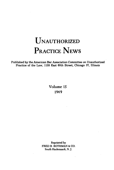 handle is hein.journals/uaplw15 and id is 1 raw text is: UNAUTHORIZED
PRACTICE NEWS
Published by the American Bar Association Committee on Unauthorized
Practice of the Law, 1155 East 60th Street, Chicago 37, Illinois
Volume 15
1949
Reprinted by
FRED B. ROTHMAN & CO.
South Hackensack, N. J.


