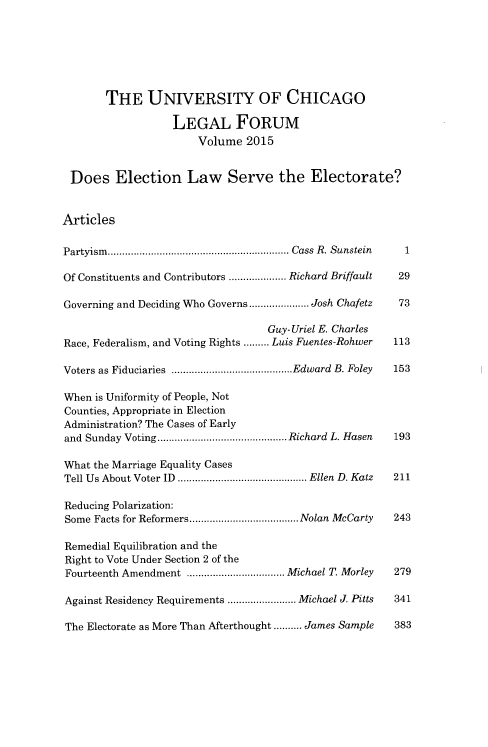 handle is hein.journals/uchclf2015 and id is 1 raw text is: 







       THE UNIVERSITY OF CHICAGO

                   LEGAL FORUM
                       Volume  2015


 Does Election Law Serve the Electorate?


Articles

Partyism.   ......................... ...... Cass R. Sunstein  1

Of Constituents and Contributors  ..........Richard Briffault  29

Governing and Deciding Who Governs ..... ..... Josh Chafetz   73

                                   Guy- Uriel E. Charles
Race, Federalism, and Voting Rights ......... Luis Fuentes-Rohwer  113

Voters as Fiduciaries   .....................Edward B. Foley  153

When is Uniformity of People, Not
Counties, Appropriate in Election
Administration? The Cases of Early
and Sunday Voting...................... Richard L. Hasen     193

What the Marriage Equality Cases
Tell Us About Voter ID ...........  ........... Ellen D. Katz  211

Reducing Polarization:
Some Facts for Reformers............. .....Nolan McCarty 243

Remedial Equilibration and the
Right to Vote Under Section 2 of the
Fourteenth Amendment   ..................Michael T. Morley  279

Against Residency Requirements ............Michael J. Pitts  341

The Electorate as More Than Afterthought .......... James Sample  383


