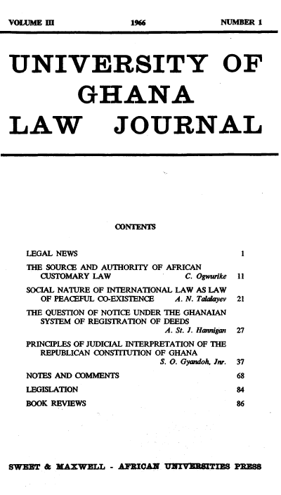 handle is hein.journals/unghan3 and id is 1 raw text is: UNIVERSITY OF
GHANA
LAW JOURNAL
CONTENTS
LEGAL NEWS
THE SOURCE AND AUTHORITY OF AFRICAN
CUSTOMARY LAW                 C. Ogwurike 11
SOCIAL NATURE OF INTERNATIONAL LAW AS LAW
OF PEACEFUL CO-EXISTENCE   A. N. Talalayev 21
THE QUESTION OF NOTICE UNDER THE GHANAIAN
SYSTEM OF REGISTRATION OF DEEDS
A. St. J. Hamnigan 27
PRINCIPLES OF JUDICIAL INTERPRETATION OF THE
REPUBLICAN CONSTITUTION OF GHANA
S. 0. Gyandoh, Jnr. 37
NOTES AND COMMENTS                         68
LEGISLATION                                84
BOOK REVIEWS                               86

SWEET & XAX WELL - AMRIAN B3NvERiTE PRESS

VOLUME II

NUMBER I

1966



