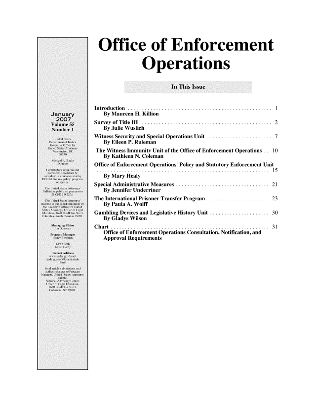 handle is hein.journals/usab55 and id is 1 raw text is: 






Office of Enforcement


                Operations


                         In This Issue


Introduction   ............................................... 1
   By Maureen H. Killion
Survey of Title III ..........................................  2
   By Julie Wuslich
Witness Security and Special Operations Unit ...................... 7
   By Eileen P. Ruleman
The Witness Immunity Unit of the Office of Enforcement Operations .. 10
   By Kathleen N. Coleman
Office of Enforcement Operations' Policy and Statutory Enforcement Unit
. . . . . . . . . . . . . . . . . . . . . . . . . . . . . . . . . . . . . . . . . . . . . . . . . . . . . . . . . . . . . 1 5
   By Mary Healy
Special Administrative Measures ..............................  21
   By Jennifer Underriner
The International Prisoner Transfer Program ..................... 23
   By Paula A. Wolff
Gambling Devices and Legislative History Unit .................... 30
   By Gladys Wilson
Chart .... .............................................. 31
   Office of Enforcement Operations Consultation, Notification, and
   Approval Requirements


