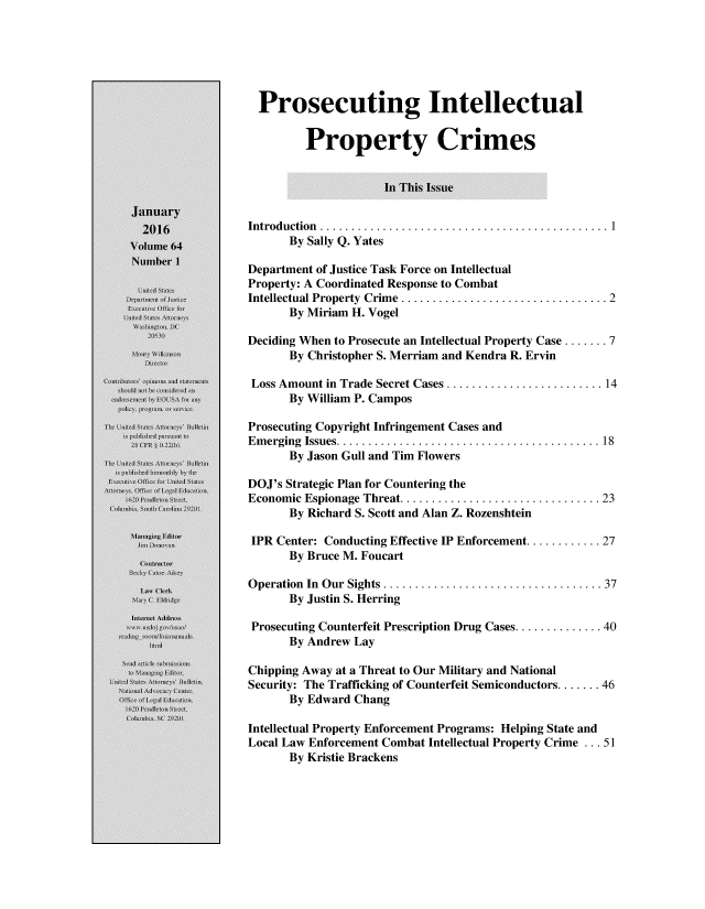 handle is hein.journals/usab64 and id is 1 raw text is: 






  Prosecuting Intellectual


         Property Crimes


                     In This Issue


Introduction .   ........................................ 1
      By Sally Q. Yates

Department of Justice Task Force on Intellectual
Property: A Coordinated Response to Combat
Intellectual Property Crime .............................  2
      By Miriam H. Vogel

Deciding When to Prosecute an Intellectual Property Case ....... 7
      By Christopher S. Merriam and Kendra R. Ervin

 Loss Amount in Trade Secret Cases ......................  14
      By William P. Campos

Prosecuting Copyright Infringement Cases and
Emerging Issues.   .................................... 18
      By Jason Gull and Tim Flowers

DOJ's Strategic Plan for Countering the
Economic Espionage Threat............................ 23
      By Richard S. Scott and Alan Z. Rozenshtein

 IPR Center: Conducting Effective IP Enforcement............ 27
      By Bruce M. Foucart

Operation In Our Sights ............................... 37
      By Justin S. Herring

 Prosecuting Counterfeit Prescription Drug Cases............ 40
      By Andrew Lay

Chipping Away at a Threat to Our Military and National
Security: The Trafficking of Counterfeit Semiconductors ....... 46
      By Edward Chang

Intellectual Property Enforcement Programs: Helping State and
Local Law Enforcement Combat Intellectual Property Crime ... 51
      By Kristie Brackens


