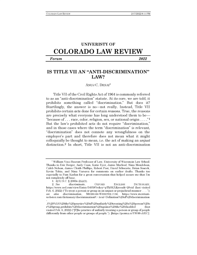 handle is hein.journals/uvsyocd93 and id is 1 raw text is: 


COLORAIDO LAW REVIEW                                 2/17/20228:11 PM


                      UNIVERISTY OF

     COLORADO LAW REVIEW

  Forum                                                  2022



  IS TITLE VII AN ANTI-DISCRIMINATION
                            LAW?

                        ANUJ   C. DESAI*


    Title VII of the Civil Rights Act of 1964 is commonly referred
to as an anti-discrimination statute. At its core, we are told, it
prohibits  something   called  discrimination.  But   does  it?
Startlingly, the answer   is no-not   really. Instead, Title VII
prohibits certain acts done for certain reasons. True, the reasons
are precisely what  everyone  has long understood  them  to be-
because of ... race, color, religion, sex, or national origin ... .1
But  the law's prohibited  acts do not require discrimination,
and  in those cases where the term  discrimination is relevant,
discrimination  does  not connote  any  wrongfulness   on  the
employer's  part  and therefore  does not  mean  what   it might
colloquially be thought to mean, i.e. the act of making an unjust
distinction.2 In short, Title VII is not an  anti-discrimination




   * William Voss-Bascom Professor of Law, University of Wisconsin Law School.
Thanks to Eric Berger, Andy Coan, Katie Eyer, Jamie Macleod, Nina Mendelson,
Caleb Nelson, James Cleith Phillips, Robert Post, David Schwartz, Brian Soucek,
Kevin Tobia, and Nina Varsava for comments on earlier drafts. Thanks too
especially to Pam Karlan for a great conversation that helped assure me that I'm
not completely off base.
    1. 42 U.S.C. § 2000e-2(a)(1).
    2. See    discriminate,   OXFORD      ENGLISH     DICTIONARY,
https://www.oed.com/view/Entry/54058?rskey-pTkSKX&result=2#eid (last visited
Feb. 6, 2022) (To treat a person or group in an unjust or prejudicial manner. . . .);
see  also discrimination, MERRIAM-WEBSTER.COM, https://www.merriam-
webster.com/dictionary/discrimination#:~:text=Definition%20of%20discrimination

1%20%3A%20the%20practice%200f%20unfairly%20treating%20a%20person%200
r%20group,prohibits%20discrimination%20against%20the%20disabled  (last
visited Feb. 6, 2022) ([T]he practice of unfairly treating a person or group of people
differently from other people or groups of people.). [https://perma.cc/YW88-JJEC]


COLORADO LAW REVIEW


2/17/2022 8:11 PM


