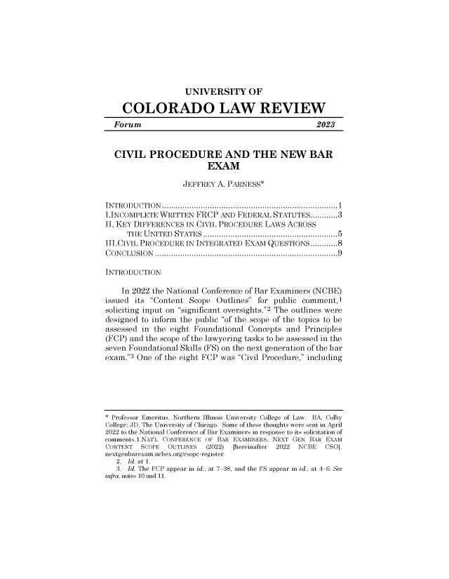handle is hein.journals/uvsyocd94 and id is 1 raw text is: 









UNIVERSITY OF


    COLORADO LAW REVIEW
  Forum                                            2023


  CIVIL PROCEDURE AND THE NEW BAR
                         EXAM

                   JEFFREY A. PARNESS*

INTRODUCTION.............................................................................1
I.INCOMPLETE WRITTEN  FRCP  AND FEDERAL  STATUTES......           3
II. KEY DIFFERENCES IN CIVIL PROCEDURE LAWS ACROSS
     THE U NITED STATES ........................................................ 5
III.CIVIL PROCEDURE IN INTEGRATED EXAM QUESTIONS............8
CONCLUSION  ................................................................................9

INTRODUCTION

    In 2022 the National Conference of Bar Examiners (NCBE)
issued its Content Scope  Outlines for public comment,1
soliciting input on significant oversights.2 The outlines were
designed to inform the public of the scope of the topics to be
assessed in the eight Foundational Concepts and Principles
(FCP) and the scope of the lawyering tasks to be assessed in the
seven Foundational Skills (FS) on the next generation of the bar
exam.3 One of the eight FCP was Civil Procedure, including





* Professor Emeritus, Northern Illinois University College of Law. BA, Colby
College; JD, The University of Chicago. Some of these thoughts were sent in April
2022 to the National Conference of Bar Examiners in response to its solicitation of
comments. .NAT'L CONFERENCE OF BAR EXAMINERS, NEXT GEN BAR EXAM
CONTENT  SCOPE OUTLINES  (2022) [hereinafter  2022  NCBE  CSO],
nextgenbarexam.ncbex.org/csopc-register.
   2. Id. at 1.
   3. Id. The FCP appear in id., at 7-38, and the FS appear in id., at 4-6. See
infra, notes 10 and 11.


