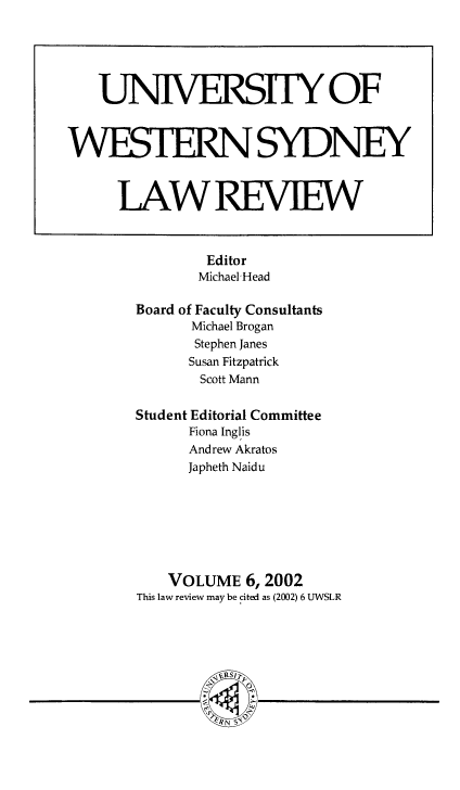 handle is hein.journals/uwsydl6 and id is 1 raw text is: Editor
Michael'Head
Board of Faculty Consultants
Michael Brogan
Stephen Janes
Susan Fitzpatrick
Scott Mann
Student Editorial Committee
Fiona Inglis
Andrew Akratos
Japheth Naidu
VOLUME 6, 2002
This law review may be cited as (2002) 6 UWSLR

UNIVERSTHY OF
WESThRNSYDNEY
LAWREVIEW


