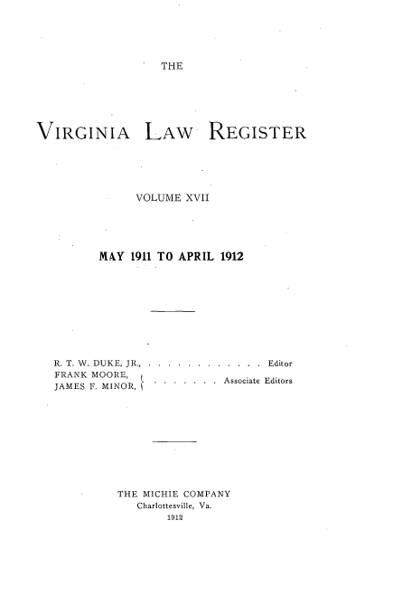 handle is hein.journals/valrgo17 and id is 1 raw text is: THE

VIRGINIA LAW REGISTER
VOLUME XVII
MAY 1911 TO APRIL 1912
R. T. W.. DUKE, JR... .... ............ ...Editor
FRANK MOORE,   .
JAMES F. MINOR,.Associate Editors
THE MICHIE COMPANY
Charlottesville, Va.
1912


