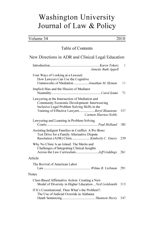 handle is hein.journals/wajlp34 and id is 1 raw text is: Washington University
Journal of Law & Policy
Volume 34                                               2010
Table of Contents
New Directions in ADR and Clinical Legal Education
Introduction.. ...............................Karen Tokarz  1
Annette Ruth Appell
Four Ways of Looking at a Lawsuit:
How Lawyers Can Use the Cognitive
Frameworks of Mediation  .......Jonathan M Hyman      11
Implicit Bias and the Illusion of Mediator
Neutrality     ......................... Carol Izumi  71
Lawyering at the Intersection of Mediation and
Community Economic Development: Interweaving
Inclusive Legal Problem Solving Skills in the
Training of Effective Lawyers ... .....Beryl Blaustone  157
Carmen Huertas-Noble
Lawyering and Learning in Problem-Solving
Courts ..............       ............. Paul Holland  185
Assisting Indigent Families in Conflict: A Pro Bono
Test Drive for a Family Alternative Dispute
Resolution (ADR) Clinic......... Kimberly C. Emery   239
Why No Clinic Is an Island: The Merits and
Challenges of Integrating Clinical Insights
Across the Law Curriculum ..... ......Jeff Giddings  261
Article
The Revival of American Labor
Law...................            Wilma B. Liebman   291
Notes
Class-Based Affirmative Action: Creating a New
Model of Diversity in Higher Education ...Neil Goldsmith 313
If It's Constitutional, Then What's the Problem?:
The Use of Judicial Override in Alabama
Death Sentencing   .................Shannon Heery    347


