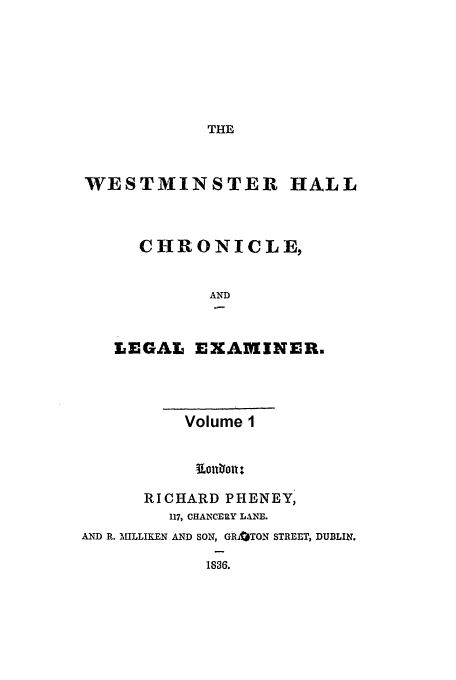 handle is hein.journals/whc1 and id is 1 raw text is: THE

WESTMINSTER HALL
CHRONICLE,
AND
LEGAL EXAMINERE

Volume 1
RICHARD PHENEY,
117, CHANCERY LANE.
AND R. MILLIKEN AND SON, GR3TON STREET, DUBLIN.
1830.


