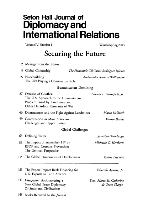 handle is hein.journals/whith4 and id is 1 raw text is: Seton Hall Joumal of
Diplomacy and
International Relations

Volume IV, Number 1

Winter/Spring 2003

Securing the Future

Message from the Editor
Global Citizenship          The Honorable Gil Carlos Rodriguez Iglesias
Peacebuilding:                       Ambassador Richard Williamson
The UN Playing a Constructive Role
Humanitarian Demining

27 Detritus of Conflict:
The U.S. Approach to the Humanitarian
Problem Posed by Landmines and
Other Hazardous Remnants of War
43 Disarmament and the Fight Against Landmines
59 Coordination in Mine Action-
Challenges and Opportunities
Global Challenges
63 Defining Terror
83 The Impact of September 11' on
ESDP and Coercive Prevention:
The German Perspective
115 The Global Dimensions of Development

Lincoln P Bloomfield, Jr.
Marco Kalbusch
Martin Barber

Jonathan Weinberger
Michaela C. Hertkorn
Robert Picciotto

135 The Export-Import Bank Financing for
U.S. Exports to Latin America
139 Viewpoint: Architecturing a
New Global Peace Diplomacy:
Of Souls and Civilizations
143 Books Received by the Journal

Eduardo Aguirre, Jr.
Dna. Maria St. Catherine
de Grdce Sharpe


