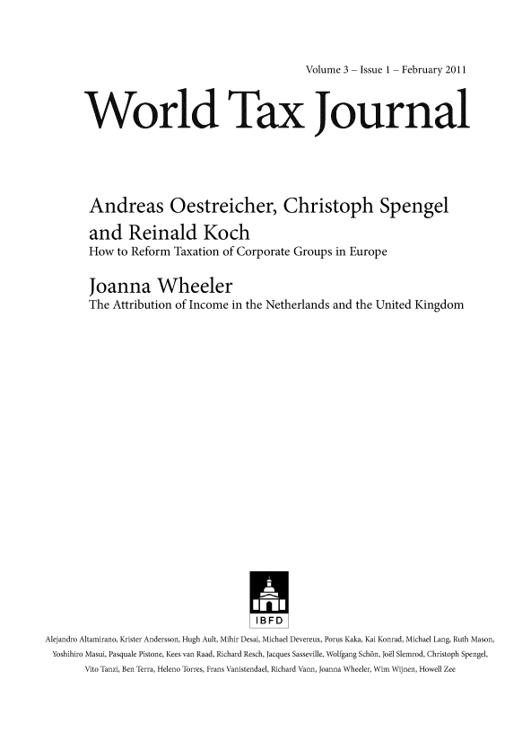 handle is hein.journals/wldtxjrn2011 and id is 1 raw text is: 



Volume 3 - Issue 1 - February 2011


       World Tax Journal





       Andreas Oestreicher, Christoph Spengel

       and Reinald Koch
       How   to Reform Taxation of Corporate Groups in Europe

       Joanna Wheeler
       The  Attribution of Income in the Netherlands and the United Kingdom





















                                     IBFD
Alejandro Altamirano, Krister Andersson, Hugh Ault, Mihir Desai, Michael Devereux, Porus Kaka, Kai Konrad, Michael Lang, Ruth Mason,
Yoshihiro Masui, Pasquale Pistone, Kees van Raad, Richard Resch, Jacques Sasseville, Wolfgang Schdn, Joel Slemrod, Christoph Spengel,
       Vito Tanzi, Ben Terra, Heleno Torres, Frans Vanistendael, Richard Vann, Joanna Wheeler, Wim Wijnen, Howell Zee


