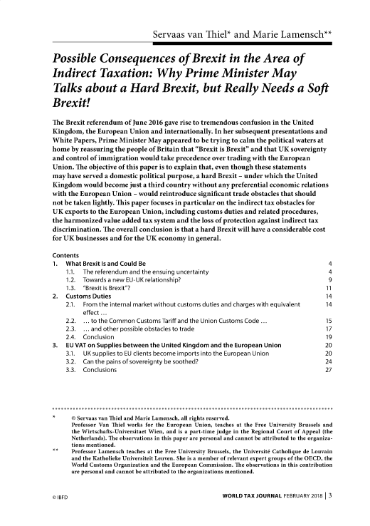handle is hein.journals/wldtxjrn2018 and id is 1 raw text is: 



                              Servaas   van  Thiel*   and  Marie Lamensch**


Possible Consequences of Brexit in the Area of

Indirect Taxation: Why Prime Minister May

Talks about a Hard Brexit, but Really Needs a Soft

Brexit!

The Brexit referendum of June 2016 gave rise to tremendous confusion in the United
Kingdom,  the European Union and internationally. In her subsequent presentations and
White Papers, Prime Minister May appeared to be trying to calm the political waters at
home  by reassuring the people of Britain that Brexit is Brexit and that UK sovereignty
and control of immigration would take precedence over trading with the European
Union. The objective of this paper is to explain that, even though these statements
may have served a domestic political purpose, a hard Brexit - under which the United
Kingdom  would become  just a third country without any preferential economic relations
with the European Union - would reintroduce significant trade obstacles that should
not be taken lightly. This paper focuses in particular on the indirect tax obstacles for
UK  exports to the European Union, including customs duties and related procedures,
the harmonized value added tax system and the loss of protection against indirect tax
discrimination. The overall conclusion is that a hard Brexit will have a considerable cost
for UK businesses and for the UK economy in general.

Contents
1.  What Brexit Is and Could Be                                                   4
    1.1. The referendum and the ensuing uncertainty                               4
    1.2. Towards a new EU-UK relationship?                                        9
    1.3. Brexit is Brexit?                                                     11
2.  Customs Duties                                                               14
    2.1. From the internal market without customs duties and charges with equivalent  14
         effect ...
    2.2.   to the Common Customs Tariff and the Union Customs Code ...           15
    2.3.   and other possible obstacles to trade                                 17
    2.4. Conclusion                                                              19
3.  EU VAT on Supplies between the United Kingdom and the European Union         20
    3.1. UK supplies to EU clients become imports into the European Union        20
    3.2. Can the pains of sovereignty be soothed?                                24
    3.3. Conclusions                                                             27






*     © Servaas van Thiel and Marie Lamensch, all rights reserved.
      Professor Van Thiel works for the European Union, teaches at the Free University Brussels and
      the Wirtschafts-Universitaet Wien, and is a part-time judge in the Regional Court of Appeal (the
      Netherlands). The observations in this paper are personal and cannot be attributed to the organiza-
      tions mentioned.
      Professor Lamensch teaches at the Free University Brussels, the Universite Catholique de Louvain
      and the Katholieke Universiteit Leuven. She is a member of relevant expert groups of the OECD, the
      World Customs Organization and the European Commission. The observations in this contribution
      are personal and cannot be attributed to the organizations mentioned.


WORLD TAX JOURNAL FEBRUARY 2018 13


0 IBFD


