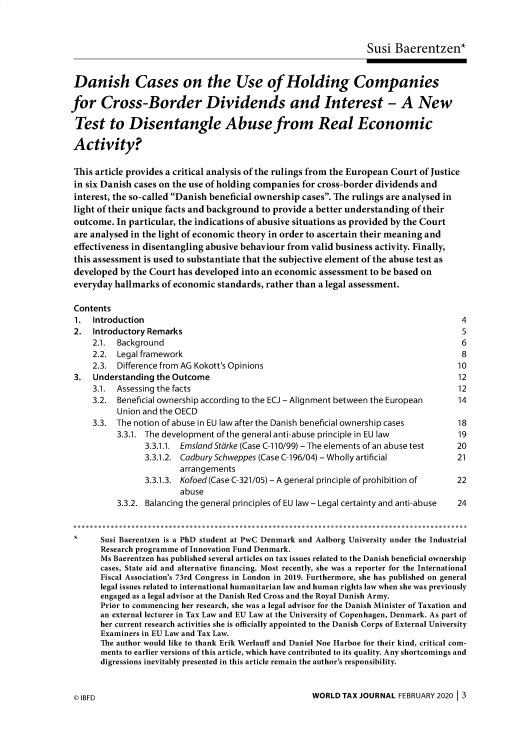 handle is hein.journals/wldtxjrn2020 and id is 1 raw text is: 



                                                                 Susi  Baerentzen*


 Danish Cases on the Use of Holding Companies

for Cross-Border Dividends and Interest - A New

Test to Disentangle Abuse from Real Economic

Activity?

This article provides a critical analysis of the rulings from the European Court of Justice
in six Danish cases on the use of holding companies for cross-border dividends and
interest, the so-called Danish beneficial ownership cases. The rulings are analysed in
light of their unique facts and background to provide a better understanding of their
outcome.  In particular, the indications of abusive situations as provided by the Court
are analysed in the light of economic theory in order to ascertain their meaning and
effectiveness in disentangling abusive behaviour from valid business activity. Finally,
this assessment is used to substantiate that the subjective element of the abuse test as
developed  by the Court has developed into an economic assessment to be based on
everyday  hallmarks of economic standards, rather than a legal assessment.

Contents
1.   Introduction                                                                     4
2.   Introductory Remarks                                                             5
     2.1. Background                                                                  6
     2.2. Legal framework                                                             8
     2.3. Difference from AG Kokott's Opinions                                       10
 3.  Understanding the Outcome                                                       12
     3.1. Assessing the facts                                                        12
     3.2. Beneficial ownership according to the ECJ - Alignment between the European 14
          Union and the OECD
     3.3. The notion of abuse in EU law after the Danish beneficial ownership cases  18
          3.3.1. The development of the general anti-abuse principle in EU law       19
                3.3.1.1. Ems/and Stdrke (Case C-110/99) - The elements of an abuse test  20
                3.3.1.2. Cadbury Schweppes (Case C-196/04) - Wholly artificial       21
                        arrangements
                3.3.1.3. Kofoed (Case C-321/05) - A general principle of prohibition of  22
                        abuse
          3.3.2. Balancing the general principles of EU law - Legal certainty and anti-abuse  24


 *     Susi Baerentzen is a PhD student at PwC Denmark and Aalborg University under the Industrial
       Research programme of Innovation Fund Denmark.
       Ms Baerentzen has published several articles on tax issues related to the Danish beneficial ownership
       cases, State aid and alternative financing. Most recently, she was a reporter for the International
       Fiscal Association's 73rd Congress in London in 2019. Furthermore, she has published on general
       legal issues related to international humanitarian law and human rights law when she was previously
       engaged as a legal advisor at the Danish Red Cross and the Royal Danish Army.
       Prior to commencing her research, she was a legal advisor for the Danish Minister of Taxation and
       an external lecturer in Tax Law and EU Law at the University of Copenhagen, Denmark. As part of
       her current research activities she is officially appointed to the Danish Corps of External University
       Examiners in EU Law and Tax Law.
       The author would like to thank Erik Werlauff and Daniel Noe Harboe for their kind, critical com-
       ments to earlier versions of this article, which have contributed to its quality. Any shortcomings and
       digressions inevitably presented in this article remain the author's responsibility.


WORLD  TAX JOURNAL FEBRUARY 2020 13


0 IBFD


