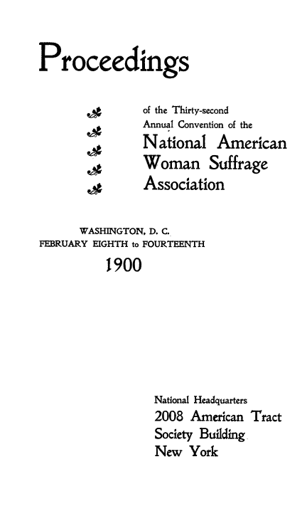 handle is hein.journals/wmsufpro32 and id is 1 raw text is: 


Proceedings

                of the Thirty-second
                Annual Convention of the
                National   American
                Woman Suffrage
                Association

      WASHINGTON, D. C.
FEBRUARY EIGHTH to FOURTEENTH
          1900







                 National Headquarters
                 2008  American Tract
                 Society Building
                 New   York


