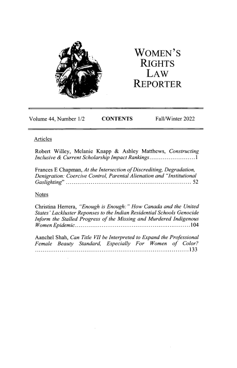 handle is hein.journals/worts44 and id is 1 raw text is: 







WOMEN'S
  RIGHTS
     LAW
REPORTER


Volume 44, Number 1/2      CONTENTS           Fall/Winter 2022


  Articles

  Robert Willey, Melanie Knapp &  Ashley Matthews, Constructing
  Inclusive & Current Scholarship Impact Rankings........................1

  Frances E Chapman, At the Intersection of Discrediting, Degradation,
  Denigration: Coercive Control, Parental Alienation and Institutional
  G aslighting ................................................................  52

  Notes

  Christina Herrera, Enough is Enough: How Canada and the United
  States' Lackluster Reponses to the Indian Residential Schools Genocide
  Inform the Stalled Progress of the Missing and Murdered Indigenous
  Women  Epidemic.............................................................104

  Aanchel Shah, Can Title VII be Interpreted to Expand the Professional
  Female  Beauty  Standard, Especially For  Women   of  Color?
  .................................................................................133


