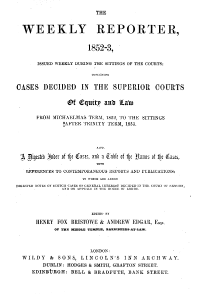 handle is hein.journals/wrccds1 and id is 1 raw text is: THE

WEEKLY REPORTER,
1852-3,
ISSUED WEEKLY DURING THE SITTINGS OF THE COURTS;
CONTAINING
CASES DECIDED IN THE SUPERIOR COURTS
@f    quttIt  anb La'
FROM MICHAELMAS TERM, 1852, TO THE SITTINGS
!AFTER TRINITY TERM, 1853.
ALSO,
Sgigstre gne of tije eases, a0b a ,able of tft jllami's of tlj QCasts,
WITH
REFERENCES TO CONTEMPORANEOUS REPORTS AND PUBLICATIONS;
TO WHICH ARE ADDED
DIGESTED NOTES OF SCOTCH CASES OF GENERAL INTEREST DECIDED IN THE COURT OF SESSION,
AND ON APPEALS IN THE HOUSE OF LORDS.
EDITED BY
HENRY FOX BRISTOWE & ANDREW EDGAR, EsQs,
OF TKEB MIDDLE TEMTLE, BARRISTERS-AT-LAW.
LONDON:
WILDY & SONS, LINCOLN'S INN ARCHWAY.
DUBLIN: HODGES & SMITH, GRAFTON STREET.
EDINBtTRGH: BELL & BRADFUTE, BANK STREET.


