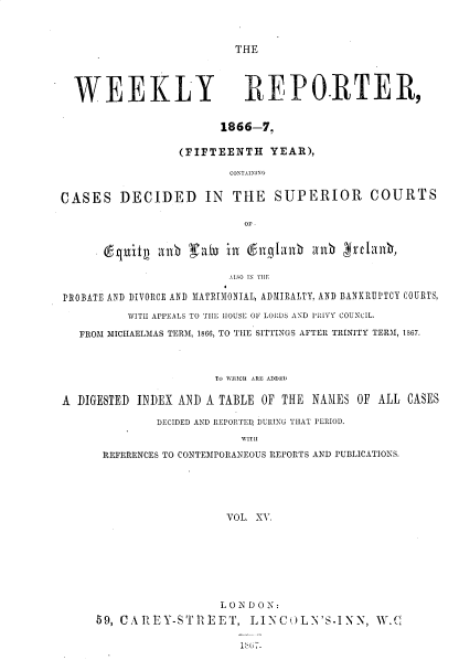 handle is hein.journals/wrccds15 and id is 1 raw text is: THE

WEEKLY REPO.RTER,
1866-7.
(FIFTEENTH YEAR),
CONTAININ
CASES DECIDED IN THE SUPERIOR COURTS
OF
.Cqitj  anbh (R     inl &ixtanb1%I anbh Efjrclh,
AlSO IN THE
PROBATE AND DIVORCE AND MATRIMONIAL, ADMIRALTY, AND BANKRUPTCY COURTS,
WITH APPEALS TO THE HOUSE OF LORDS AND PRIVY COUNCIL.
FROM MICHAELMAS TERM, 1866, TO TIE SITTINGS AFTER TRINITY TERM, 1867.
To WHICH ARE ADDEDI
A DIGESTED INDEX AND A TABLE OF THE NAMES 0F ALL CASES
DECIDED AND REPORTED DURING THAT PERIOD.
WIT
REFERENCES TO CONTEMPORANEOUS REPORTS AND PUBLICATIONS.
VOL. XV.

L0NDON:
59, CAR EY-STREET, LINCOLN'S-INN, W.C
Isl.


