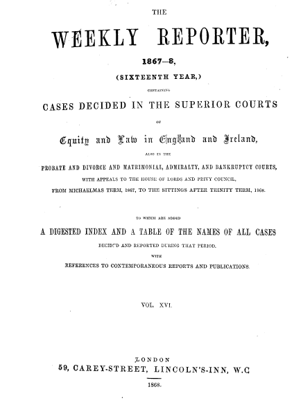 handle is hein.journals/wrccds16 and id is 1 raw text is: THE

WEEKLY REPORTER,
1867-8,
(SIXTEENTH YEAR,)
CONTAINING
CASES DECIDED IN THE SUPERIOR COURTS
OF
equity allb rfatn inz Cjngianb allb  !relanb,
ALSO IN THE
PROBATE AND DIVORCE AND MATRIMONIAL, ADMIRALTY, AND BANKRUPTCY COURTS,
WITH APPEALS TO THE HOUSE OF LORDS AND PRIVY COUNCIL,
FROM MICHAELMAS TERM, 1867, TO THE SITTINGS AFTER TRINITY TERM, 1S68.
TO WHICH ARE ADDED
A DIGESTED INDEX AND A TABLE OF THE NAMES OF ALL CASES
DECIDUD AND REPORTED DURING TIIAT PERIOD.
WITH
REFERENCES TO CONTEMPORANEOUS REPORTS AND PUBLICATIONS.
VOL. XVL

LONDON
59, CAREY-STREET, LINCOLN'S-INN, W.Q
1868.


