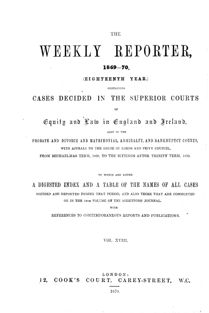 handle is hein.journals/wrccds18 and id is 1 raw text is: THE

WEEKLY REPORTER,
1869-70,
(EIGHTEENTH YEAR.)
CONTAINING
CASES DECIDED IN THE SUPERIOR COURTS
OF
6-nliL     alibi Iah    in   6Ig[ainb     aub     1rc1anb,
ALSO IN THE
PROBATE AND DIVORCE AND MATRIMONIAL, ADMIRALTY, AND BANKRUPTCY COURTS,
WITH APPEALS TO THE HOUSE OF LORDS AND PRIVY COUNCIL,
FROM MICHAELMAS TERM, 1869, TO THE SITTINGS AFTER TRINITY TERM, 1870S
TO WHICH ARE ADDED
A DIGESTED INDEX AND A TABLE OF THE NAMES OF ALL CASES
DECIDED AND REPORTED DURING THAT PERIOD, AND ALSO THOSE THAT ARE COMMENTED
ON IN THE 14TH VOLUME OF THE SOLICITORS' JOURNAL.
WITH
REFERENCES TO CONTEMPORANEOUS REPORTS AND PUBLICATIONS.
VOL. XVIII.

LONDON:
12, COOK'S COURT, CAREY-STREET, W.C.
1670.


