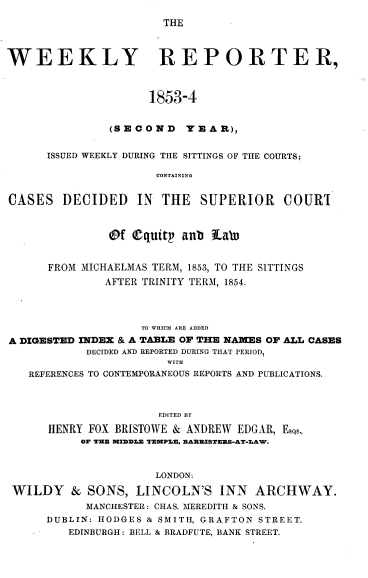 handle is hein.journals/wrccds2 and id is 1 raw text is: THE

WEEKLY REPORTER,
1853-4
(SECOND      YEAR),
ISSUED WEEKLY DURING THE SITTINGS OF THE COURTS;
CONTAINING
CASES DECIDED IN THE SUPERIOR COURI
@f Cquitp anb itab
FROM MICHAELMAS TERM, 1853, TO THE SITTINGS
AFTER TRINITY TERM, 1854.
TO WHICH ARE ADDED
A DIGESTED INDEX & A TABLE OF THE NAMES OF ALL CASES
DECIDED AND REPORTED DURING THAT PERIOD,
WITH
REFERENCES TO CONTEMPORANEOUS REPORTS AND PUBLICATIONS.
EDITED BY
HENRY FOX BRISTOWE & ANDREW EDGAR, Esas..
OF THE MIDDLE TEMPLE, EAREISTERS-AT-LAW.
LONDON:
WILDY & SONS, LINCOLN'S INN ARCHWAY.
MANCHESTER: CHAS. MEREDITH & SONS.
DUBLIN: HODGES & SMITH, GRAFTON STREET.
EDINBURGH: BELL & BRADFUTE, BANK STREET.


