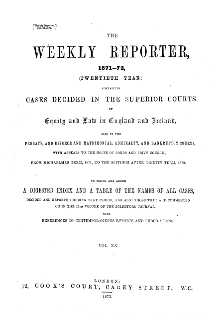 handle is hein.journals/wrccds20 and id is 1 raw text is: [ Weekly Repo~ter, ]
LL Om 26,1872.
THE
WEEKLY REPORTER,
1871-72.
(TWENTIETH YEAR.)
CONTAINING
CASES DECIDED IN THE SUPERIOR COURTS
Or
(6nf      an   fatU in Efng1anb anh gJrelanb,
ALSO IN THE
PROBATE, AND DIVORCE AND MATRIMONIAL, ADMIRALTY, AND BANKRUPTCY COURTS,
WITH APPEALS TO THE HOUSE OF LORDS AND PRIVY COUNCIL,
FROM MICHAELMAS TERM, 1871, TO THE SITTINGS AFTER TRINITY TERM, 1872.
TO WHICH ARE ADDED
A DIGESTED INDEX AND A TABLE OF THE NAMES OF ALL CASES,
DECIDED AND REPORTED DURING THAT PERIOD, AND ALSO THOSE THAT ARE COMMENTED
ON IN THE 16TH VOLUME OF THE SOLICITORS' JOURNAL.
WITH
REFERENCES TO CONTEMPORANEOUS REPORTS AND PUBLICATIONS.
VOL. XX.
LONDON:
12,  COO K'S        COURT, CAREY               ST REET,         W.C.
1872.


