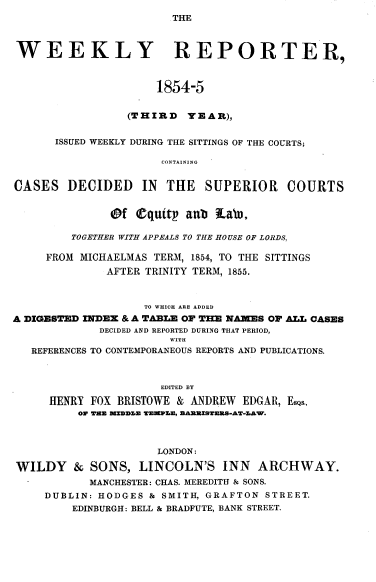 handle is hein.journals/wrccds3 and id is 1 raw text is: THE

WEEKLY REPORTER,
1854-5
(THIRD YEAR),
ISSUED WEEKLY DURING THE SITTINGS OF THE COURTS;
CONTAINING
CASES DECIDED IN THE SUPERIOR COURTS
@f Oquttp aub La'i.
TOGETHER WITH APPEALS TO THE HOUSE OF LORDS,
FROM MICHAELMAS TERM, 1854, TO THE SITTINGS
AFTER TRINITY TERM, 1855.
TO WHICH ARE ADDED
A DIGESTED INDEX & A TABLE OF THE NA=ES OF ALL CASES
DECIDED AND REPORTED DURING THAT PERIOD,
WITH
REFERENCES TO CONTEMPORANEOUS REPORTS AND PUBLICATIONS.
EDITED BY
HENRY FOX BRISTOWE & ANDREW EDGAR, EsQs..
OW THE IZEDLE TE?.EN, EAXIMSTERS-AT-L.AW.
LONDON:
WILDY & SONS, LINCOLN'S INN ARCHWAY.
MANCHESTER: CHAS. MEREDITH & SONS.
DUBLIN: HODGES & SMITH, GRAFTON STREET.
EDINBURGH: BELL & BRADFUTE, BANK STREET.


