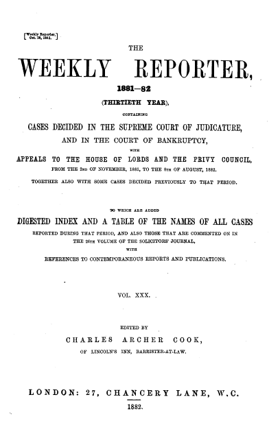 handle is hein.journals/wrccds30 and id is 1 raw text is: (Weekly Reportcfl
L Oat. 28, 182.J

THE

WEEKLY

REPORTER,
1881-82

(THIRTIETH YEAR),
CONTAINING
CASES DECIDED IN THE SUPREME COURT OF JUDICATURE,
AND IN THE COURT OF BANKRUPTCY,
WITH
APPEALS TO THE       HOUSE   OF  LORDS AND THE       PRIVY    COUNCIL,
FROM THE 2ND OF NOVEMBER, 1881, TO THE 8TH OF AUGUST, 1882.
TOGETHER ALSO WITH SOME CASES DECIDED; PREVIOUSLY TO THAT PERIOD.
'W WHICH ARE ADDED
DIGESTED INDEX AND A TABLE OF THE NAMES OF ALL CASES
REPORTED DURING THAT PERIOD, AND ALSO THOSE THAT ARE COMMENTED ON IN
THE 26TH VOLUME OF THE SOLICITORS' JOURNAL,
WITH
REFERENCES TO CONTEMPORANEOUS REPORTS AND PUBLICATIONS.

VOL. XXX. .

CHARLES
OF LINCOLN'S

EDITED BY
ARCHER             COOK,
INN, BARRISTER-AT-LAW.

LONDON: 27, CHANCERY LANE, W.C.
1882,


