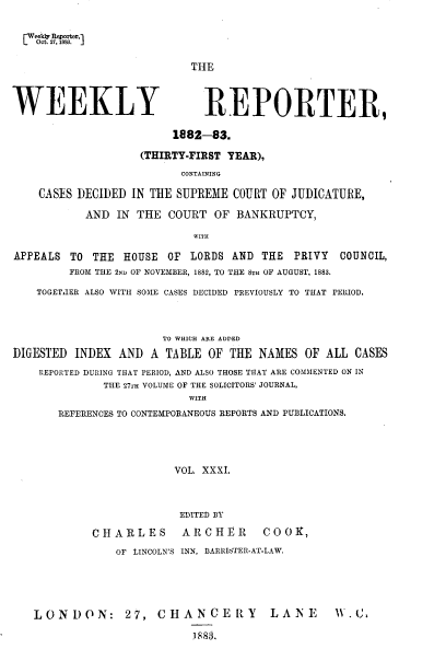 handle is hein.journals/wrccds31 and id is 1 raw text is: Oct.  2,  383. -

THE

WEEKLY

REPORTER,

1882-83.
(THIRTY-FIRST YEAR),
CONTAINING
CASES DECIDED IN THE SUPREME COURT OF JUDICATURE,
AND IN THE COURT OF BANKRUPTCY,
WITH
APPEALS TO THE HOUSE         OF LORDS AND THE       PRIVY   COUNCIL,
FROM THE 2ND OF NOVEMBER, 1882, TO THE 8TH OF AUGUST, 1883.
TOGETJER ALSO WITH SOME CASES DECIDED PREVIOUSLY TO THAT PERIOD.
TO WHICH ARE ADDED
DIGESTED INDEX AND A TABLE OF THE NAMES OF ALL CASES
REPORTED DURING THAT PERIOD, AND ALSO THOSE THAT ARE COMMENTED ON IN
THE 27TH VOLUME OF THE SOLICITORS' JOURNAL,
WITH
REFERENCES TO CONTEMPORANEOUS REPORTS AND PUBLICATIONS.
VOL. XXXI.
EDITED BY
CHARLES          ARCHER         COOK,
OF LINCOLN'S INN, BARRISTER-AT-LAW.
LONDON: 27, CHANCERY                        LANE        Wt1-C,
1883,


