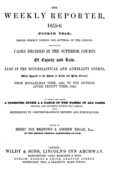 handle is hein.journals/wrccds4 and id is 1 raw text is: THE.
WEEKLY REPORTER,
1855-6
(FOURTH YEAR),
ISSUED WEEKLY DURING THE SITTINGS OF THE COURTS;
CONTAINING
CASES DECIDED IN THE SUPERIOR COURTS
Of Cquitp aub     Lab.
ALSO IN THE ECCLESIASTICAL AND ADMIRALTY COURTS,
mIitb Appeals to tb  Rouots of ¶Lorbs anb Vrfbp Q1ouncic,
FROM MICHAELMAS TERM, 1855, TO THE SITTINGS
AFTER TRINITY TERM, 1856.
TO WHICH ARE ADDED
A DIGESTED INDEX & A TABLE OF THE NAMES OF ALL CASES
DECIDED AND REPORTED DURING THAT PERIOD,
WITH
REFERENCES TO CONTEMPORANEOUS REPORTS AND PUBLICATIONS.
EDITED BY
HENRY FOX BRISTOWE & ANDREW EDGAR, EsQs.
OF THE MIEDDLE TEMPLE, BAREISTERS-AT-LAW.
LONDON:
WILDY & SONS, LINCOLN'S INN ARCHWAY.
MANCHESTER: CHAS. MEREDITH & SONS.
DUBLIN: HODGES & SMITH, GRAFTON STREET.
EDINBURGH: BELL & BRADFUTE, BANK STREET.


