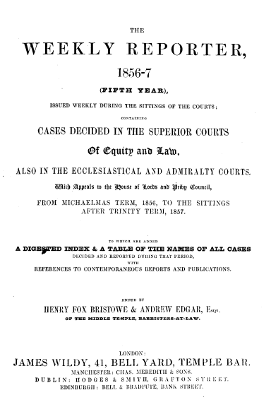 handle is hein.journals/wrccds5 and id is 1 raw text is: THE

WEEKLY REPORTER,
1856-7
(FIFTH YEAR),
ISSUED WEEKLY DURING THE SITTINGS OF THE COURTS;
CONTAINING
CASES DECIDED IN THE SUPERIOR COURTS
Of Cquitp anb Labo,
ALSO IN THE ECCLESIASTICAL AND ADMIRALTY COURTS.
m1fitb Appeals to tht Mouse of Aorbs anb  ribp QGouncil,
FROM MICHAELMAS TERM, 1856, TO THE SITTINGS
AFTER TRINITY TERM, 1857.
TO WHICH ARE ADDED
A DIGE§TED INDEX & A TABLE OF THE NAMES OF ALL CASES
DECIDED AND REPORTED DURING THAT PERIOD,
WITH
REFERENCES TO CONTEMPORANEOUS REPORTS AND PUBLICATIONS.
EDITED BY
IIENRY FOX BRISTOWE & ANDREW EDGAR, EIs,
OF THE MIDDLE TEMPLE, EAXUISTERS-AT-LAW.

LONDON:
JAMES WILDY, 41, BELL YARD, TEMPLE BAI.
MANCHESTER: CHAS. MEREDITH & SONS.
DUBLIN: HODGES & SMITH, GRAFTO N ST iIEEIT.
EDINBURGH: BELL & BRADFUTE, BANK STPBEI.


