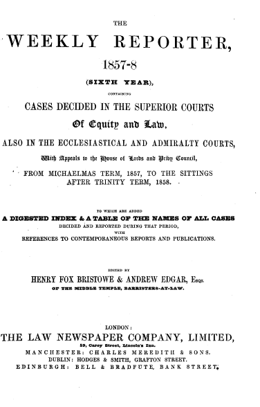 handle is hein.journals/wrccds6 and id is 1 raw text is: THE

WEEKLY REPORTER,
1857-8
(SIXTH YEAR),
CONTAINING
CASES DECIDED IN THE SUPERIOR COURTS
@f equitp anb La,
ALSO IN THE ECCLESIASTICAL AND ADMIRALTY COURTS,
wQitI Appeals to tbe 1ouse of sorbs anb ipribg Qounil,
' FROM MICHAELMAS TERM, 1857, TO THE SITTINGS
AFTER TRINITY TERM, 1858.
TO WHICH ARE ADDED
A DIGESTED INDEX & A TABLE OF THE NAMES OF ALL CASES
DECIDED AND REPORTED DURING THAT PERIOD,
WITH
REFERENCES TO CONTEMPORANEOUS REPORTS AND PUBLICATIONS.
EDITED BY
HENRY FOX BRISTOWE & ANDREW EDGAR, EsQs.
OF TEE MIDDZ.E TEMPLE, EARUISTERS-AT-ZAW.
LONDON:
THE LAW NEWSPAPER COMPANY, LIMITED,
59, Carey Street, Lincoln's =nn.
MANCHESTER: CHARLES MEREDITH & SONS.
DUBLIN: HODGES & SMITH, GRAFTON STREET.
EDINBURGH: BELL & BRADFUTE, BANK STREET:


