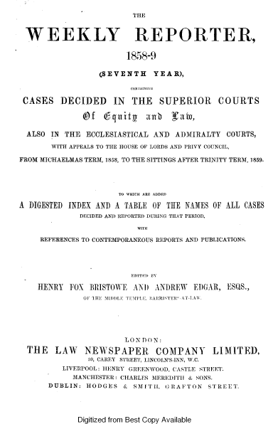 handle is hein.journals/wrccds7 and id is 1 raw text is: THE

WEEKLY REPORTER,
1858-9
(SEVENTH YEAR),
CONTAINI\G
CASES DECIDED IN THE SUPERIOR COURTS
(Of 6-quitg anb Natu,
ALSO IN THE ECCLESIASTICAL AND ADMIRALTY COURTS,
WITH APPEALS TO THE HOUSE OF LORDS AND PRIVY COUNCIL,
FROM MICHAELMAS TERM, 1858, TO THE SITTINGS AFTER TRINITY TERM, 1859.
TO WHICH ARE ADDED
A DIGESTED INDEX AND A TABLE OF THE NAMES OF ALL CASES
DECIDED AND REPORTED DURING THAT PERIOD,
WITH
REFERENCES TO CONTEMPORANEOUS REPORTS AND PUBLICATIONS.
EDITED PT
HENRY FOX BRISTOWE AND ANDREW         EDGAR, ESQS.,
OF 1 1I: MIID)LE TEMPLiE. ]?ARRISTER°-AT-LAW.
LONDON:
THE LAW NEWSPAPER COMPANY LIMITED,
59, CAREY STREET, LINCOLN'S-INN, W.C.
LIVERPOOL: hENRY GREENWOOD, CASTLE STREET.
MANCHESTER: CHARLES MEREDITH & SONS.
DUBLIN: HODGES & SMITIi, GRAFTON STREET.

Digitized from Best Copy Available


