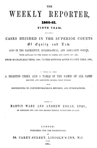 handle is hein.journals/wrccds9 and id is 1 raw text is: THE

WEEKLY REPORTER,
1860-61.
NINTH YEAR),
CASES DECIDED IN THE SUPERIOR COURTS
Of    6~quilp     all     Nal-.
ALSO IN THE BANKRUPTCY, ECCLESIASTICAL, AND AIMIRALTY COURTSo
WITH APPEALS TO THE HOUSE OF LORDS AND PRIVY COU> CIL,
FROM MICHAELMAS TERM, 1860, TO THE SITTINGS AFTER TRINITY TERM, 1861,
A DIGESTED INDEX AND A TABLE OF TlE NAMES OF ALL CASES
DECIDED AND EPORTED DURING THAT PERIOD.
WITS:
REFERENCES TO CONTEMPORANEOUS REPORTS AND PUBLICATIONS.
EDITED WT
MARTIN WARE AND ANDREW EDGAP, ESS.,
OF LINCOLN'S INN AND THE MIDDLE TEMPLE, EARRPITERS-AT-LAW.
LONDON:
PUBLISHED FOR THE PROPRIETORS,
AT
59, CAREY-STREET, LINCOLN'S-INN, W.C.
1861.



