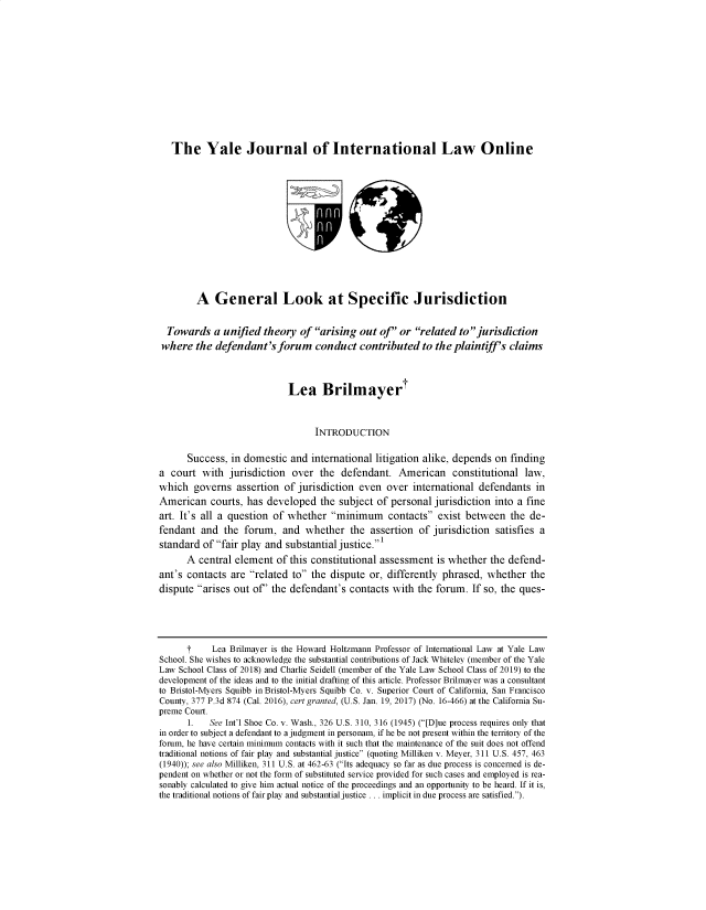 handle is hein.journals/yejloillwo42 and id is 1 raw text is: The Yale Journal of International Law Online
A General Look at Specific Jurisdiction
Towards a unified theory of arising out of' or related to jurisdiction
where the defendant's forum conduct contributed to the plaintiff's claims
Lea Brilmayert
INTRODUCTION
Success, in domestic and international litigation alike, depends on finding
a court with jurisdiction over the defendant. American constitutional law,
which governs assertion of jurisdiction even over international defendants in
American courts, has developed the subject of personal jurisdiction into a fine
art. It's all a question of whether minimum contacts exist between the de-
fendant and the forum, and whether the assertion of jurisdiction satisfies a
standard of fair play and substantial justice.'
A central element of this constitutional assessment is whether the defend-
ant's contacts are related to the dispute or, differently phrased, whether the
dispute arises out of' the defendant's contacts with the forum. If so, the ques-
t     Lea Brilmayer is the Howard Holtzmann Professor of International Law at Yale Law
School. She wishes to acknowledge the substantial contributions of Jack Whiteley (member of the Yale
Law School Class of 2018) and Charlie Seidell (member of the Yale Law School Class of 2019) to the
development of the ideas and to the initial drafting of this article. Professor Brilmayer was a consultant
to Bristol-Myers Squibb in Bristol-Myers Squibb Co. v. Superior Court of California, San Francisco
County, 377 P.3d 874 (Cal. 2016), cert granted, (U.S. Jan. 19, 2017) (No. 16-466) at the California Su-
preme Court.
1.   See Int'l Shoe Co. v. Wash., 326 U.S. 310, 316 (1945) ([D]ue process requires only that
in order to subject a defendant to a judgment in personam, if he be not present within the territory of the
forum, he have certain minimum contacts with it such that the maintenance of the suit does not offend
traditional notions of fair play and substantial justice (quoting Milliken v. Meyer, 311 U.S. 457, 463
(1940)); see also Milliken, 311 U.S. at 462-63 (Its adequacy so far as due process is concerned is de-
pendent on whether or not the form of substituted service provided for such cases and employed is rea-
sonably calculated to give him actual notice of the proceedings and an opportunity to be heard. If it is,
the traditional notions of fair play and substantial justice . . . implicit in due process are satisfied.).


