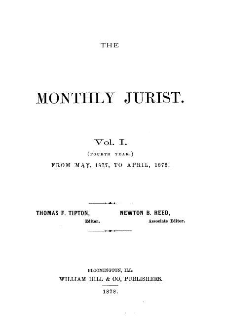 handle is hein.journals/zaqr4 and id is 1 raw text is: THE

MONTHLY JURIST.
Vol. I.
(FOURTH YEAR.)
FROM  :MAiY, 187.7, TO  APRIL, 1818.

THOMAS F. TIPTON,
Editor.

NEWTON B. REED,
Associate Editor.

BLOOMINGTON, ILL:
WILLIAM HILL & CO, PUBLISHERS.
1878.


