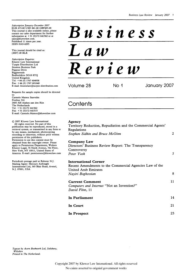 handle is hein.kluwer/blr0028 and id is 1 raw text is: Business Law Review  January 2007   1

Subscription January-December 2007
EUR 673.00 USD 841.00 GBP495.00
This journal is also available online, please
contact our sales department for further
information at + 31 (0)172 641562 or at
sales@kluwerlaw.com.
Published 11 times per year.
ISSN 0143-6295
This journal should be cited as:
(2007) 28 BLR
Subscription Enquiries
Kluwer Law International
Turpin Distribution Ltd
Stratton Business Park
Pegasus Drive
Biggleswade
Bedfordshire SGI8 8TQ
United Kingdom
Tel: +44 (0) 1767 604958
Fax: +44 (0) 1767 601640
E-mail: kluwerlaw@turpin-distribution.com
Requests for sample copies should be directed
to:
Carmelo Mateos Saavedra
Postbus 316
2400 AH Alphen aan den Rijn
The Netherlands
Tel: +31 (0)172 641562
Fax: +31 (0)172 641515
E-mail: Carmelo.Mateos@kluwerlaw.com
© 2007 Kluwer Law International
All rights reserved. No part of this
publication may be reproduced, stored in a
retrieval system, or transmitted in any form or
by any means, mechanical, photocopying
recording or otherwise, without prior written
permission of the publishers.
Permission to use this content must be
obtained from the copyright owner. Please
apply to Permissions Department, Wolters
Kluwer Legal, 76 Ninth Avenue, 7th Floor,
New York, NY 10011, United States of
America. E-mail: permissions@kluwerlaw.com
Periodicals postage paid at Rahway N.J.
Mailing Agent: Mercury Airfreight
International Ltd, 365 Blair Road, Avenel,
N.J. 07001, USA

Business
Law
Review
Volume 28           No 1           January 2007
Contents
Agency
Territory Reduction, Repudiation and the Commercial Agents'
Regulations
Stephen Sidkin and Bruce McGinn                2
Company Law
Directors' Business Review Report: The Transparency
Controversy
Peter Yeoh                                     5
International Corner
Recent Amendments to the Commercial Agencies Law of the
United Arab Emirates
Nayiri Boghossian                              8

Current Comment
Computers and Internet Not an Invention?
David Flint, 11
In Parliament
In Court
In Prospect

Typeset by Acorn Bookwork Ltd, Salisbury,
Wiltshire
Printed in The Netherlands
Copyright 2007 by Kluwer Law International. All rights reserved
No cairns asserted to orignial government works


