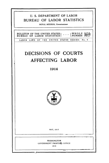 handle is hein.laborlaw/dcopaffl0003 and id is 1 raw text is: U. S. DEPARTMENT OF LABOR
BUREAU     OF LABOR STATISTICS
ROYAL MEEKER, Commissioner
BULLETIN OF THE UNITED STATES  ...WHOLE 169
BUREAU OF LABOR STATISTICS       NUMBER
LABOR LAWS OF THE UNITED STATES SERIES: No. 6

DECISIONS OF COURTS
AFFECTING LABOR
1914

MAY, 1915

WASHINGTONI
GOVERNMENT PRINTINg, OFFICE
1915



