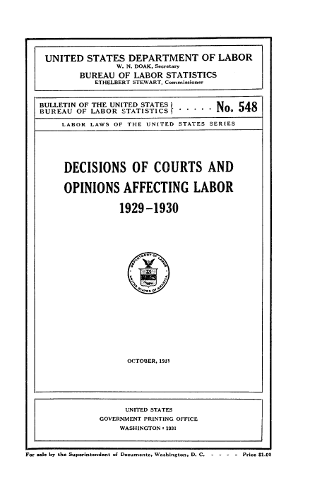 handle is hein.laborlaw/dcopaffl0015 and id is 1 raw text is: UNITED STATES DEPARTMENT OF LABOR
W. N. DOAK, Secretary
BUREAU OF LABOR STATISTICS
ETHELBERT STEWART, Commissioner
BULLETIN OF THE UNITED STATES    N   548
BUREAU OF LABOR STATISTICS ..... N   5
LABOR LAWS OF THE UNITED STATES SERIES
DECISIONS OF COURTS AND
OPINIONS AFFECTING LABOR
1929-1930

OCTOBER, 1931

UNITED STATES
GOVERNMENT PRINTING OFFICE
WASHINGTON:z 1931
For sale by the Superintendent of Documents, Washington, D. C.    Price $1.00


