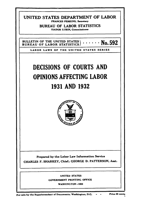 handle is hein.laborlaw/dcopaffl0016 and id is 1 raw text is: UNITED STATES DEPARTMENT OF LABOR
FRANCES PERKINS, Secretary
BUREAU OF LABOR STATISTICS
ISADOR LUBIN, Commissioner
BULLETIN OF THE UNITED STATES I ...... N 592
BUREAU OF LABOR STATISTICS         N
LABOR LAWS OF THE UNITED STATES SERIES

DECISIONS OF COURTS AND
OPINIONS AFFECTING LABOR
1931 AND 1932

Prepared by the Labor Law Information Service
CHARLES F. SHARKEY, Chief; GEORGE D. PATTERSON, Asst.
UNITED STATES
GOVERNMENT PRINTING OFFICE
WASHINGTON. 1933

For sale by the Superintendent of Documents. Washington, D.C.  -   -

Price 25 cents


