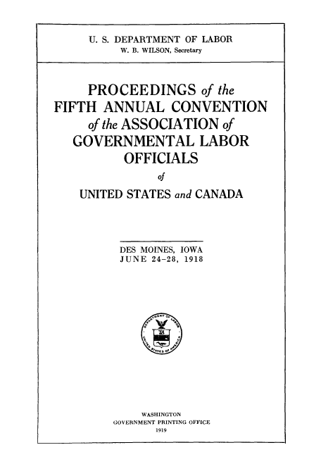 handle is hein.laborlaw/lbrlawinis0005 and id is 1 raw text is: U. S. DEPARTMENT OF LABOR
W. B. WILSON, Secretary

PROCEEDINGS of the
FIFTH ANNUAL CONVENTION
of the ASSOCIATION of
GOVERNMENTAL LABOR
OFFICIALS
of
UNITED STATES and CANADA

DES MOINES, IOWA
JUNE 24-28, 1918

WASHINGTON
GOVERNMENT PRINTING OFFICE
1919


