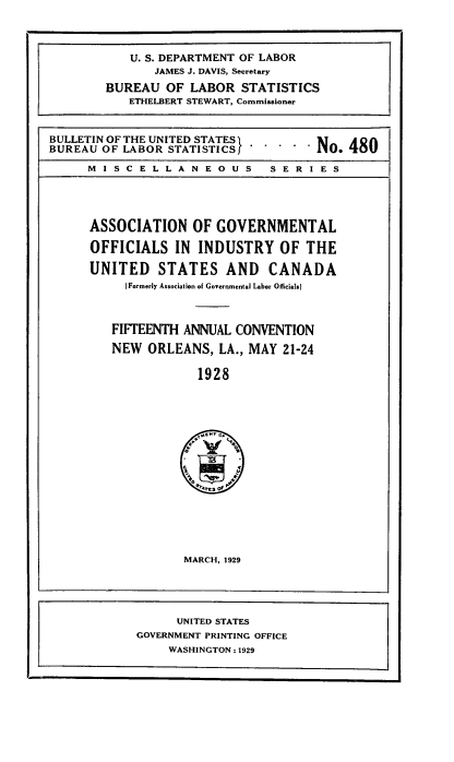handle is hein.laborlaw/lbrlawinis0015 and id is 1 raw text is: U. S. DEPARTMENT OF LABOR
JAMES J. DAVIS, Secretary
BUREAU OF LABOR STATISTICS
ETHELBERT STEWART, Commissioner
BULLETIN OF THE UNITED STATES        No. t
BUREAU OF LABOR STATISTICS -----10     0
MISCELLANEOUS          SERIES
ASSOCIATION OF GOVERNMENTAL
OFFICIALS IN INDUSTRY OF THE
UNITED STATES AND CANADA
[Formerly Association of Governmental Labor Oficials]
FIFTEENTH ANNUAL CONVENTION
NEW ORLEANS, LA., MAY 21-24
1928

MARCH, 1929

UNITED STATES
GOVERNMENT PRINTING OFFICE
WASHINGTON: 1929


