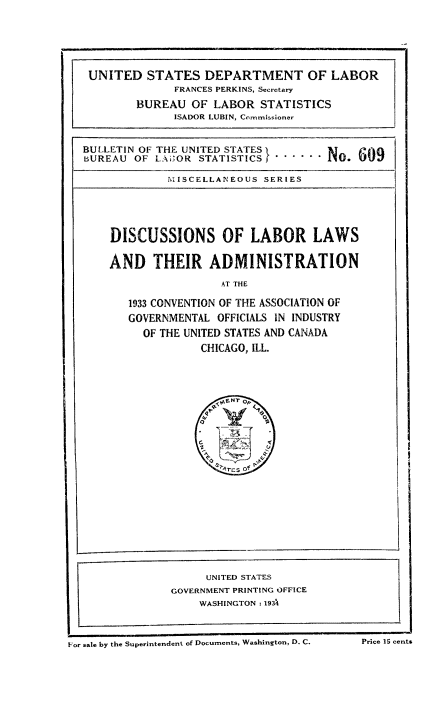 handle is hein.laborlaw/lbrlawinis0019 and id is 1 raw text is: UNITED STATES DEPARTMENT OF LABOR
FRANCES PERKINS, Secretary
BUREAU OF LABOR STATISTICS
ISADOR LUBIN, Commissioner
BULLETIN OF THE UNITED STATES        N T   09
BUREAU OF LAUOR STATISTICS I . .     i1. UU
MISCELLANEOUS SERIES
DISCUSSIONS OF LABOR LAWS
AND THEIR ADMINISTRATION
AT THE
1933 CONVENTION OF THE ASSOCIATION OF
GOVERNMENTAL OFFICIALS IN INDUSTRY
OF THE UNITED STATES AND CANADA
CHICAGO, ILL.

For sale by the Superintendent of Documents, Washington, D. C.

UNITED STATES
GOVERNMENT PRINTING OFFICE
WASHINGTON: 1934

I

Price 15 cents


