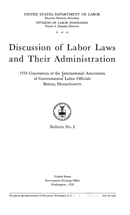 handle is hein.laborlaw/lbrlawinis0020 and id is 1 raw text is: UNITED STATES. DEPARTMENT OF LABOR
FRANCES PERKINS, Secretary
DTVISION OF LABOR STANDARDS
VERNE A. ZIMMER, Director
Discussion of Labor Laws
and Their Administration
1934 Convention of the International Association
of Governmental Labor Officials
Boston, Massachusetts

Bulletin No. 1
United States
Government Printing Office
Washington : 1935

For sale by the Superintendent of Documents, Washington, D. C. -

-  -  -  -      Price 10 cents



