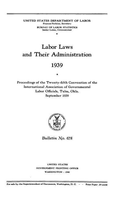 handle is hein.laborlaw/lbrlawinis0025 and id is 1 raw text is: UNITED STATES DEPARTMENT OF LABOR
Frances Perkins, Secretary
BUREAU OF LABOR STATISTICS
Isador Lubin, Commisstoner
Labor Laws
and Their Administration
1939
Proceedings of the Twenty-fifth Convention of the
International Association of Governmental
Labor Officials, Tulsa, Okla.
September 1939

Bulletin No. 678
UNITED STATES
GOVERNMENT PRINTING OFFICE
WASHINGTON : 1940

For sale by the Superintendent of Documents, Washington, D. C. - - Price Paper .25 cents


