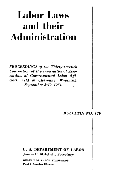 handle is hein.laborlaw/lbrlawinis0037 and id is 1 raw text is: Labor Laws
and their
Administration
PROCEEDINGS of the Thirty-seventh
Convention of the International Asso-
ciation of Governmental Labor Offi-
cials, held in Cheyenne, Wyoming,
September 8-10, 1954.
BULLETIN NO. 179
U. S. DEPARTMENT OF LABOR
James P. Mitchell, Secretary
BUREAU OF LABOR STANDARDS
Paul E. Gurske, Director


