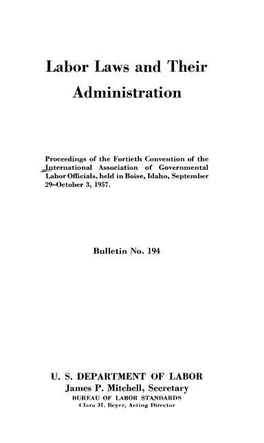handle is hein.laborlaw/lbrlawinis0040 and id is 1 raw text is: Labor Laws and Their
Administration
Proceedings of the Fortieth Convention of the
international Association of Governmental
Labor Officials, held in Boise, Idaho, September
29-October 3, 1957.
Bulletin No. 194
U. S. DEPARTMENT OF LABOR
James P. Mitchell, Secretary
BUREAU OF LABOR STANDARDS
Clara MNY. Heyer, Acting Director


