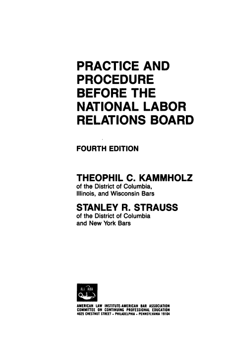 handle is hein.laborlaw/ppnlrb0001 and id is 1 raw text is: PRACTICE AND
PROCEDURE
BEFORE THE
NATIONAL LABOR
RELATIONS BOARD
FOURTH EDITION
THEOPHIL C. KAMMHOLZ
of the District of Columbia,
Illinois, and Wisconsin Bars
STANLEY R. STRAUSS
of the District of Columbia
and New York Bars
AMERICAN LAW INSTITUTE-AMERICAN BAR ASSOCIATION
COMMITTEE ON CONTINUING PROFESSIONAL EDUCATION
4025 CHESTNUT STREET . PHILADELPHIA . PENNSYLVANIA 19104


